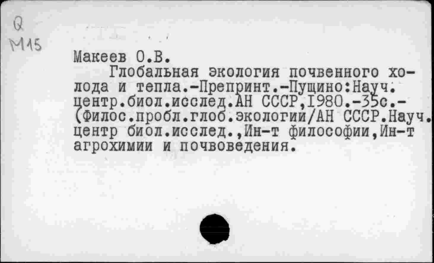 ﻿МАБ
Макеев О.В.
Глобальная экология почвенного холода и тепла.-Препринт.-Пущино:Науч. пентр.биол.исслед.АН СССР,1980.-35с.-(Филос.пробл.глоб.экологии/АН СССР.Науч центр биол.исслед.,Ин-т философии,Ин-т агрохимии и почвоведения.